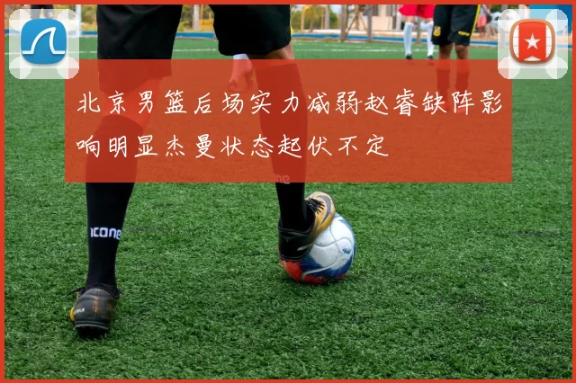 北京男篮后场实力减弱赵睿缺阵影响明显杰曼状态起伏不定