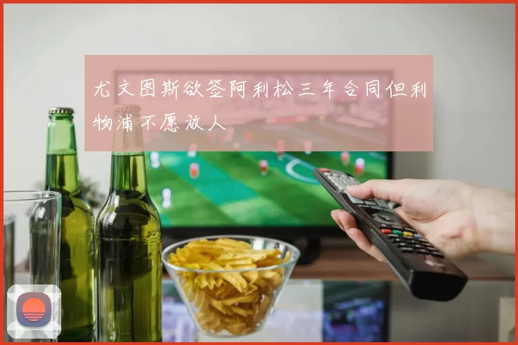 尤文图斯欲签阿利松三年合同但利物浦不愿放人