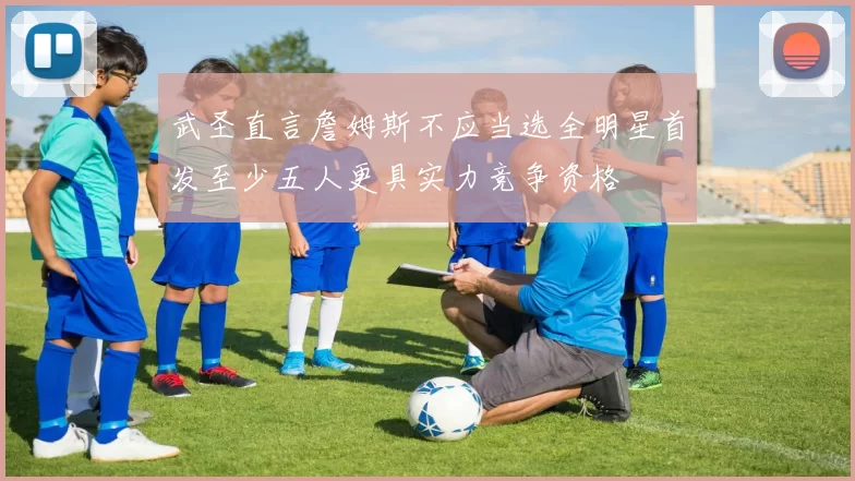 武圣直言詹姆斯不应当选全明星首发至少五人更具实力竞争资格