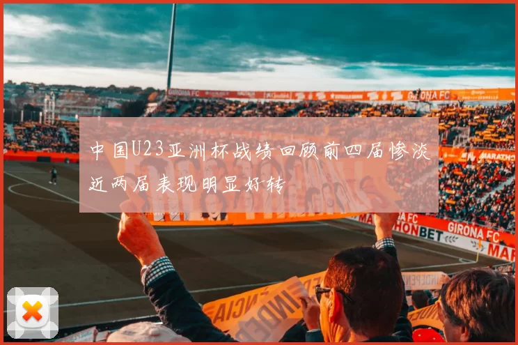 中国U23亚洲杯战绩回顾前四届惨淡近两届表现明显好转