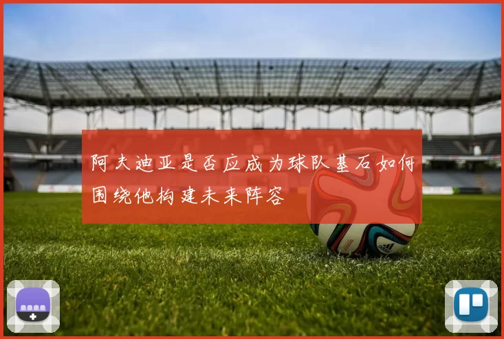 阿夫迪亚是否应成为球队基石如何围绕他构建未来阵容