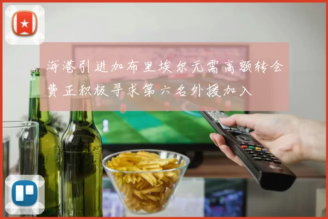 海港引进加布里埃尔无需高额转会费正积极寻求第六名外援加入
