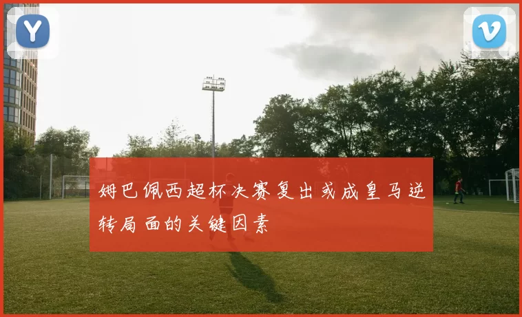 姆巴佩西超杯决赛复出或成皇马逆转局面的关键因素
