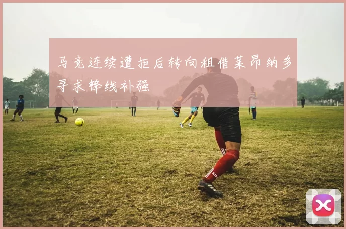 马竞连续遭拒后转向租借莱昂纳多寻求锋线补强