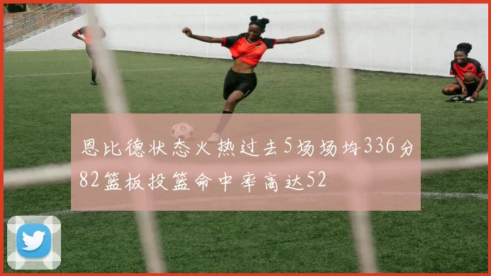 恩比德状态火热过去5场场均336分82篮板投篮命中率高达52