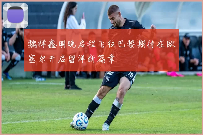 魏祥鑫明晚启程飞往巴黎期待在欧塞尔开启留洋新篇章